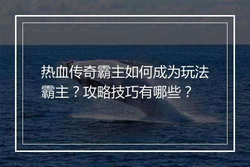热血传奇霸主如何成为玩法霸主？攻略技巧有哪些？