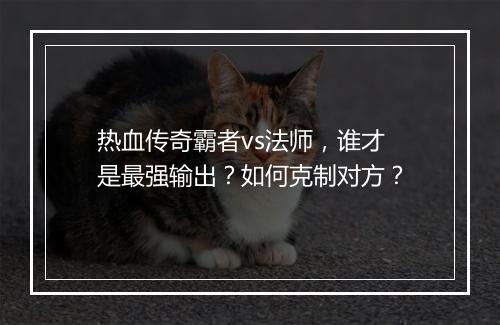 热血传奇霸者vs法师，谁才是最强输出？如何克制对方？