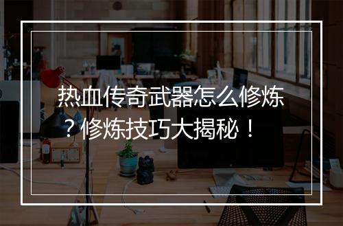 热血传奇武器怎么修炼？修炼技巧大揭秘！