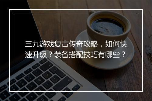 三九游戏复古传奇攻略，如何快速升级？装备搭配技巧有哪些？