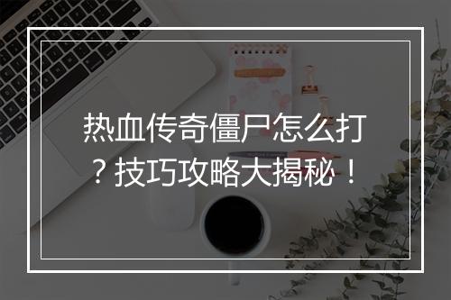 热血传奇僵尸怎么打？技巧攻略大揭秘！