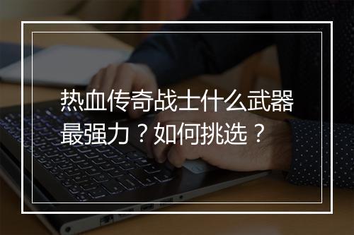 热血传奇战士什么武器最强力？如何挑选？