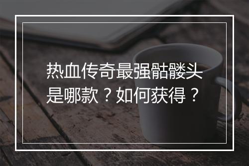 热血传奇最强骷髅头是哪款？如何获得？