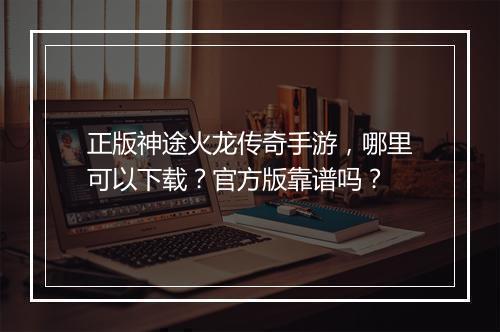 正版神途火龙传奇手游，哪里可以下载？官方版靠谱吗？