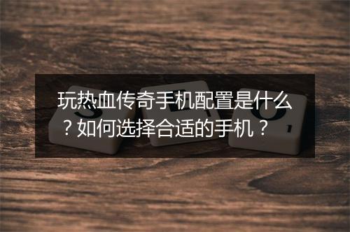 玩热血传奇手机配置是什么？如何选择合适的手机？