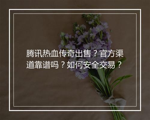 腾讯热血传奇出售？官方渠道靠谱吗？如何安全交易？