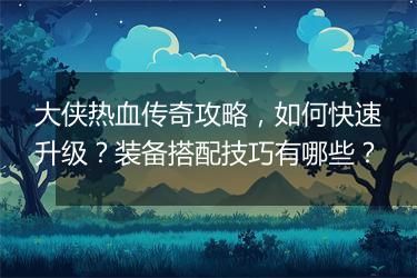 大侠热血传奇攻略，如何快速升级？装备搭配技巧有哪些？