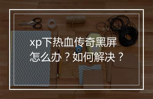 xp下热血传奇黑屏怎么办？如何解决？
