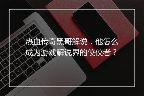 热血传奇黑哥解说，他怎么成为游戏解说界的佼佼者？