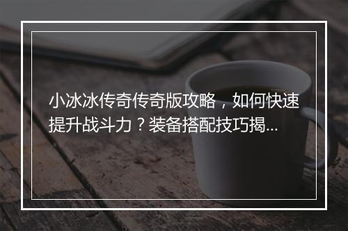 小冰冰传奇传奇版攻略，如何快速提升战斗力？装备搭配技巧揭秘？
