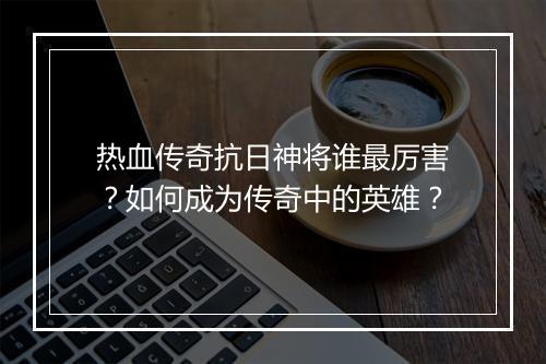 热血传奇抗日神将谁最厉害？如何成为传奇中的英雄？