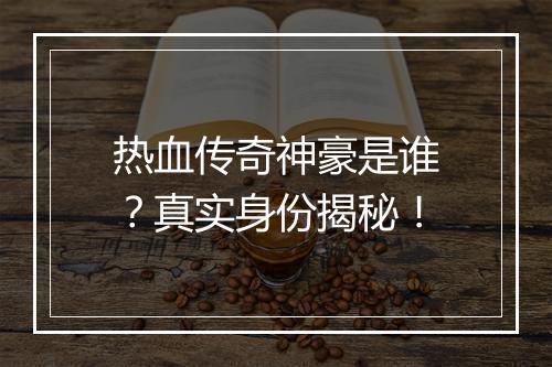 热血传奇神豪是谁？真实身份揭秘！