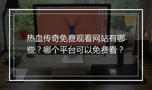热血传奇免费观看网站有哪些？哪个平台可以免费看？