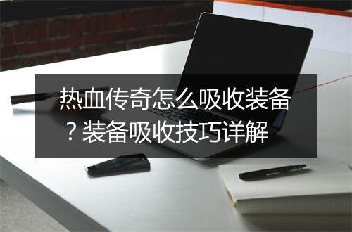 热血传奇怎么吸收装备？装备吸收技巧详解