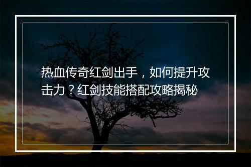 热血传奇红剑出手，如何提升攻击力？红剑技能搭配攻略揭秘