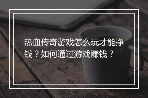 热血传奇游戏怎么玩才能挣钱？如何通过游戏赚钱？