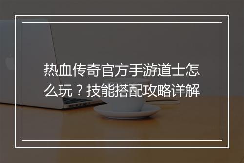 热血传奇官方手游道士怎么玩？技能搭配攻略详解