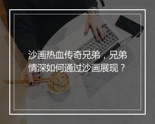 沙画热血传奇兄弟，兄弟情深如何通过沙画展现？