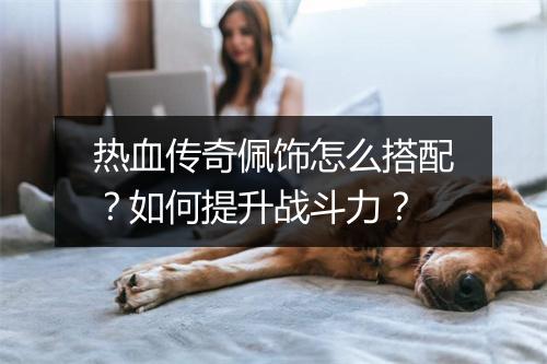 热血传奇佩饰怎么搭配？如何提升战斗力？