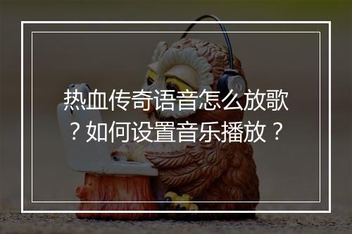 热血传奇语音怎么放歌？如何设置音乐播放？