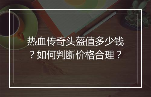 热血传奇头盔值多少钱？如何判断价格合理？