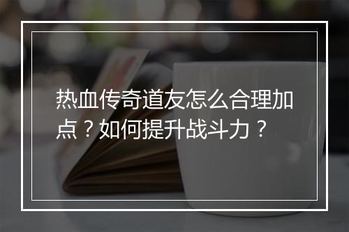 热血传奇道友怎么合理加点？如何提升战斗力？