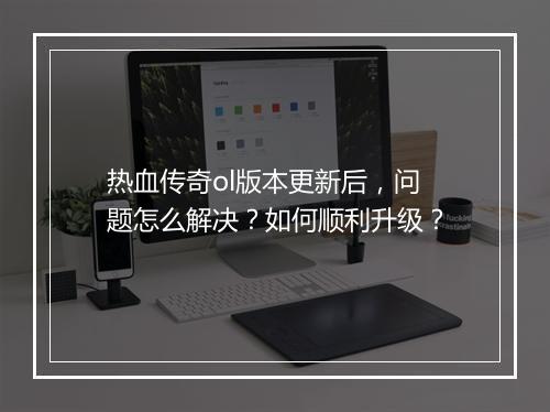 热血传奇ol版本更新后，问题怎么解决？如何顺利升级？