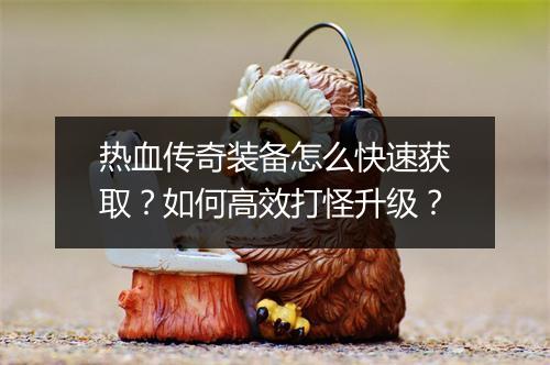 热血传奇装备怎么快速获取？如何高效打怪升级？