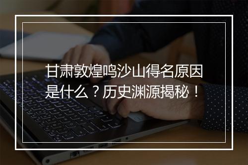 甘肃敦煌鸣沙山得名原因是什么？历史渊源揭秘！