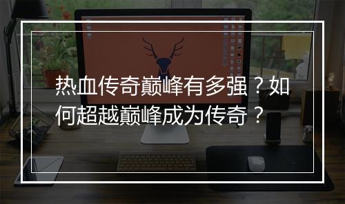 热血传奇巅峰有多强？如何超越巅峰成为传奇？