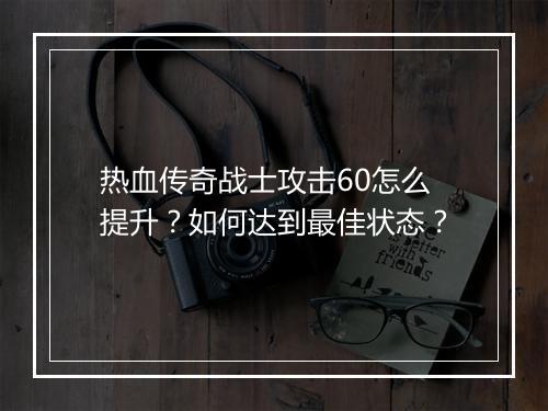 热血传奇战士攻击60怎么提升？如何达到最佳状态？