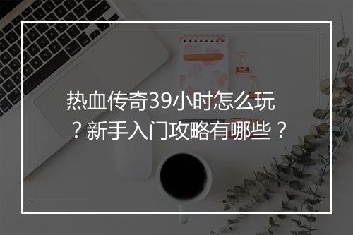 热血传奇39小时怎么玩？新手入门攻略有哪些？