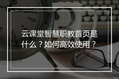 云课堂智慧职教首页是什么？如何高效使用？