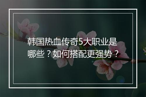 韩国热血传奇5大职业是哪些？如何搭配更强势？