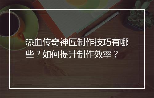 热血传奇神匠制作技巧有哪些？如何提升制作效率？
