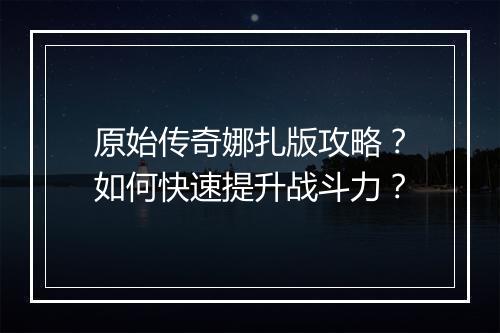 原始传奇娜扎版攻略？如何快速提升战斗力？