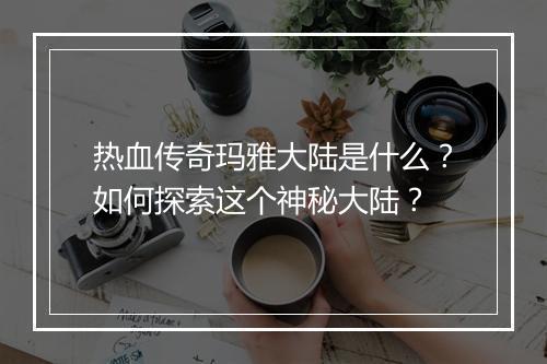 热血传奇玛雅大陆是什么？如何探索这个神秘大陆？