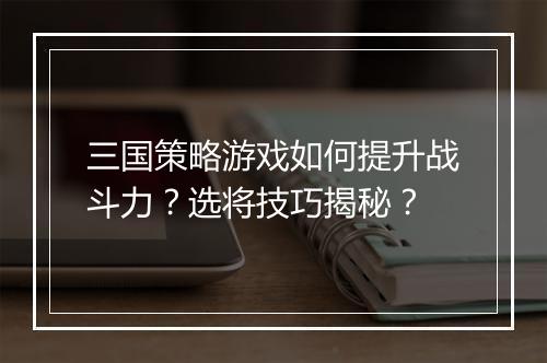 三国策略游戏如何提升战斗力？选将技巧揭秘？