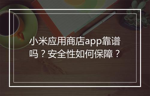 小米应用商店app靠谱吗？安全性如何保障？