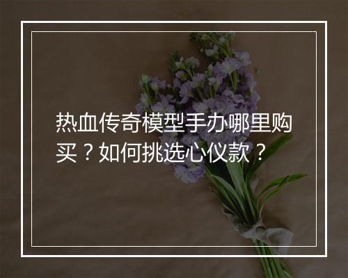 热血传奇模型手办哪里购买？如何挑选心仪款？