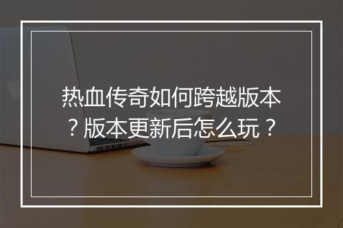 热血传奇如何跨越版本？版本更新后怎么玩？