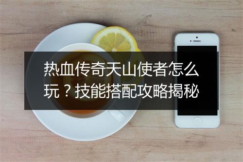 热血传奇天山使者怎么玩？技能搭配攻略揭秘