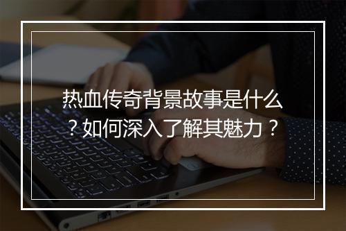 热血传奇背景故事是什么？如何深入了解其魅力？