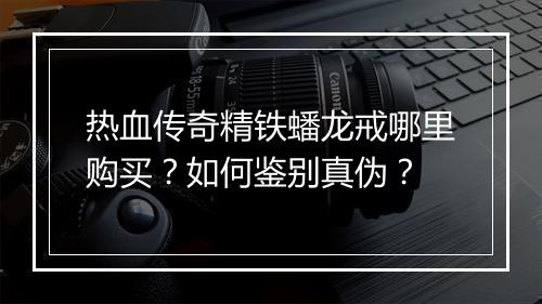 热血传奇精铁蟠龙戒哪里购买？如何鉴别真伪？