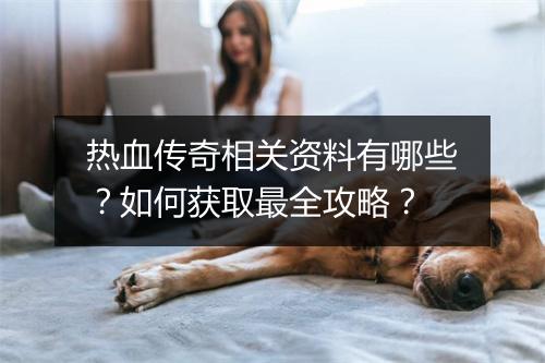 热血传奇相关资料有哪些？如何获取最全攻略？