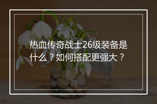 热血传奇战士26级装备是什么？如何搭配更强大？