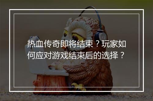 热血传奇即将结束？玩家如何应对游戏结束后的选择？