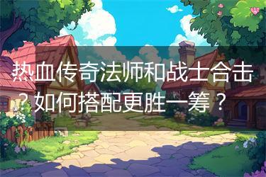 热血传奇法师和战士合击？如何搭配更胜一筹？
