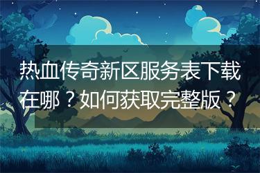 热血传奇新区服务表下载在哪？如何获取完整版？