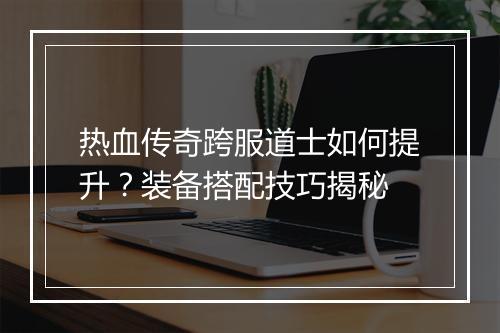 热血传奇跨服道士如何提升？装备搭配技巧揭秘